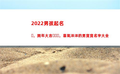 022男孩起名，開年大吉，喜氣洋洋的男寶寶名字大全(2022男孩起名大全免費取名寶典)"